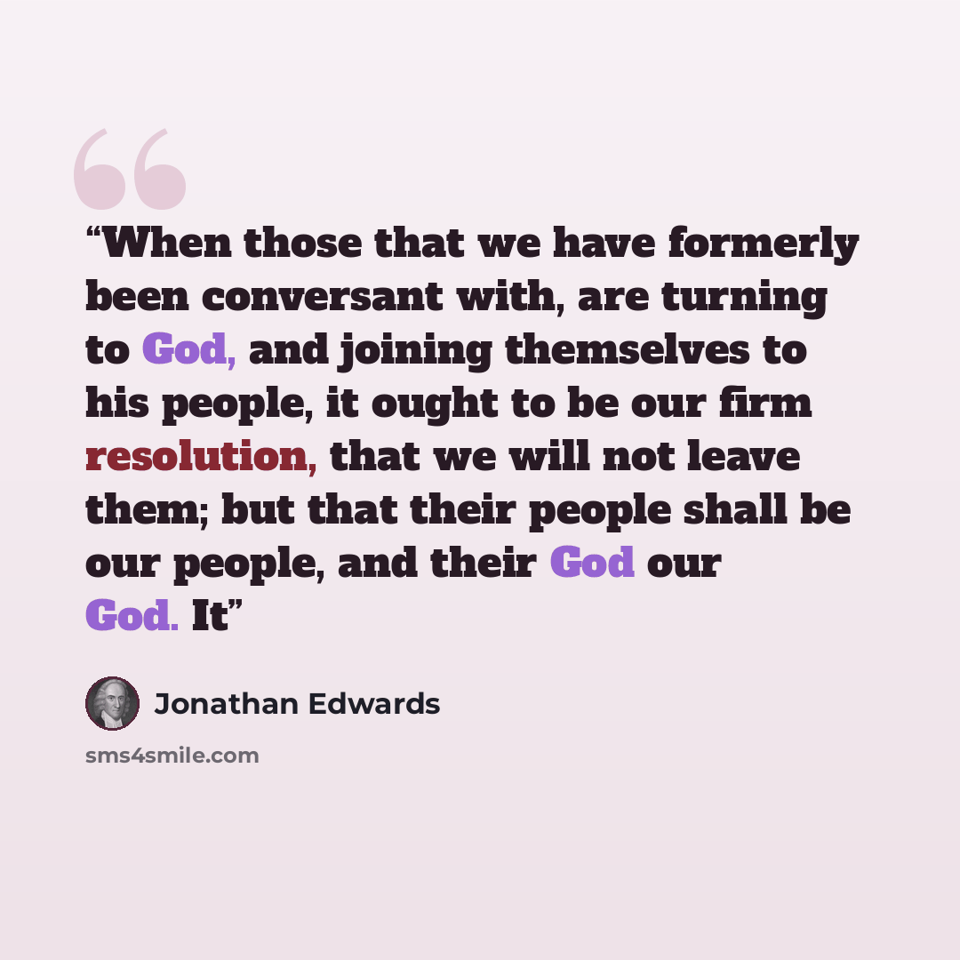 “When those that we have formerly been conversant with, are turning to God, and joining themselves to his people, it ought to be our firm resolution, that we will not leave them; but that their people shall be our people, and their God our God. It” quote by Jonathan Edwards
