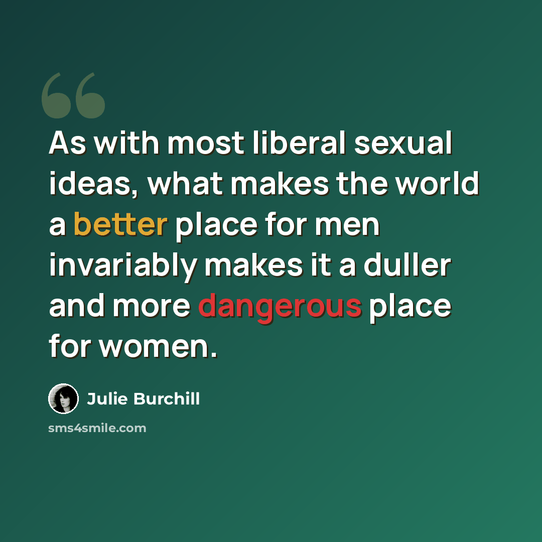 “As with most liberal sexual ideas, what makes the world a better place for men invariably makes it a duller and more dangerous place for women.” quote by Julie Burchill