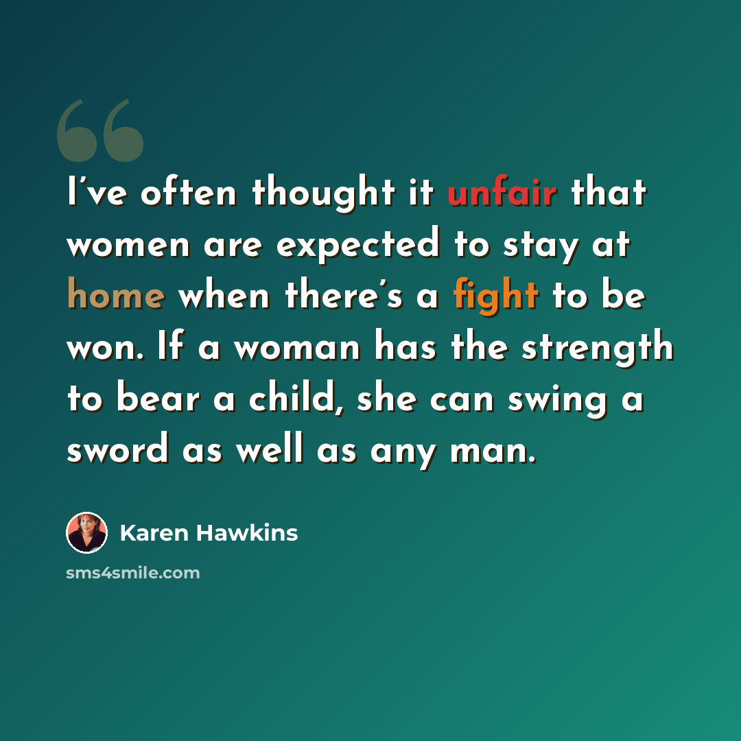 “I’ve often thought it unfair that women are expected to stay at home when there’s a fight to be won. If a woman has the strength to bear a child, she can swing a sword as well as any man.” quote by Karen Hawkins