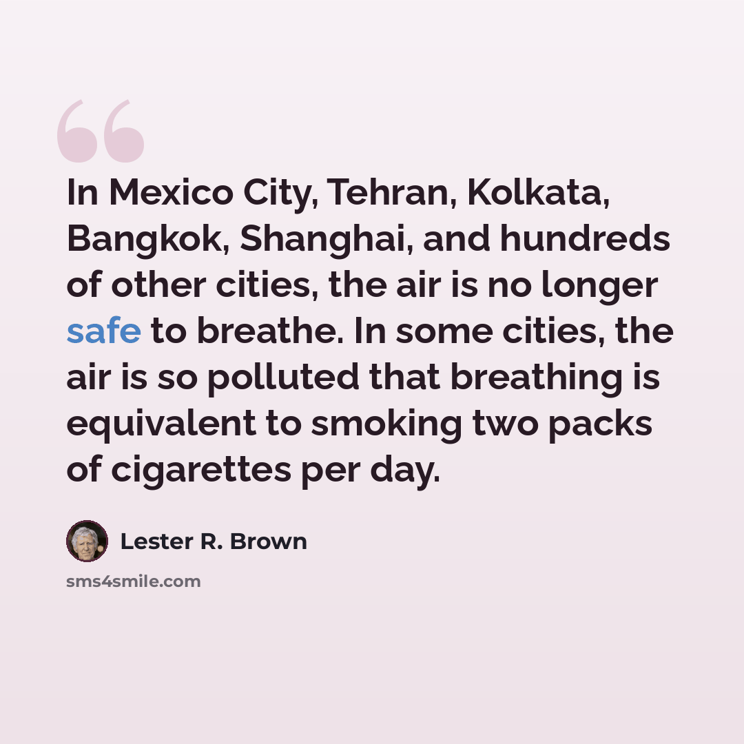 “In Mexico City, Tehran, Kolkata, Bangkok, Shanghai, and hundreds of other cities, the air is no longer safe to breathe. In some cities, the air is so polluted that breathing is equivalent to smoking two packs of cigarettes per day.” quote by Lester R. Brown