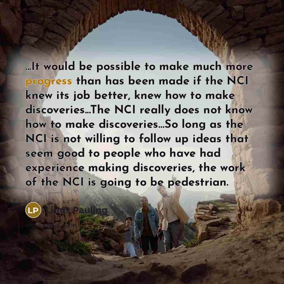 “...It would be possible to make much more progress than has been made if the NCI knew its job better, knew how to make discoveries...The NCI really does not know how to make discoveries…So long as the NCI is not willing to follow up ideas that seem good to people who have had experience making…” quote by Linus Pauling