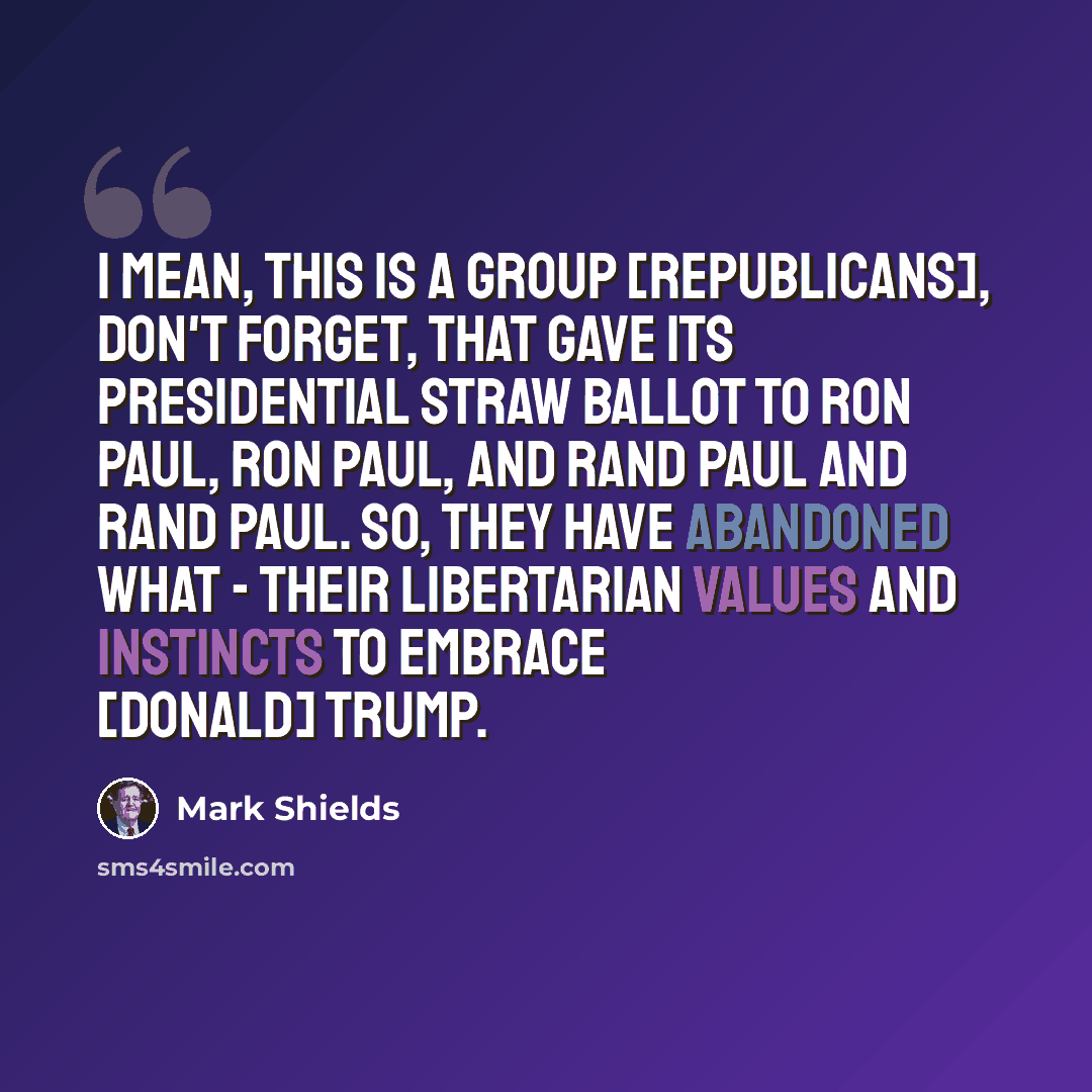 “I mean, this is a group [Republicans], don't forget, that gave its presidential straw ballot to Ron Paul, Ron Paul, and Rand Paul and Rand Paul. So, they have abandoned what - their libertarian values and instincts to embrace [Donald] Trump.” quote by Mark Shields