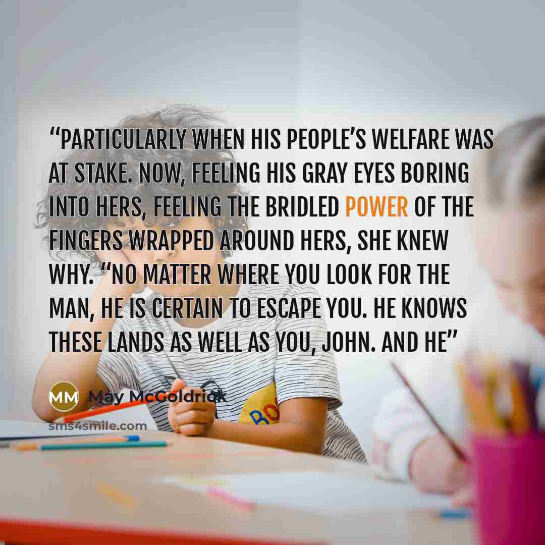 “particularly when his people’s welfare was at stake. Now, feeling his gray eyes boring into hers, feeling the bridled power of the fingers wrapped around hers, she knew why. “No matter where you look for the man, he is certain to escape you. He knows these lands as well as you, John. And he” quote by May McGoldrick