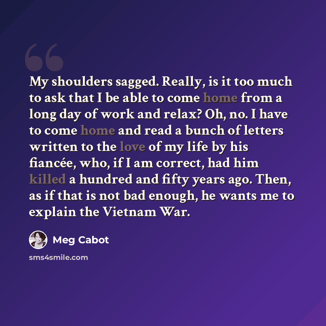 “My shoulders sagged. Really, is it too much to ask that I be able to come home from a long day of work and relax? Oh, no. I have to come home and read a bunch of letters written to the love of my life by his fiancée, who, if I am correct, had him killed a hundred and fifty years ago. Then, as if…” quote by Meg Cabot