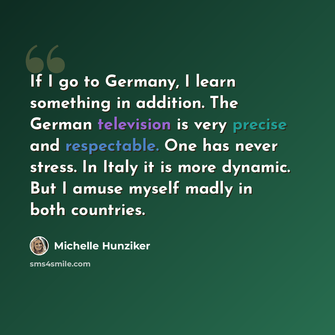 “If I go to Germany, I learn something in addition. The German television is very precise and respectable. One has never stress. In Italy it is more dynamic. But I amuse myself madly in both countries.” quote by Michelle Hunziker
