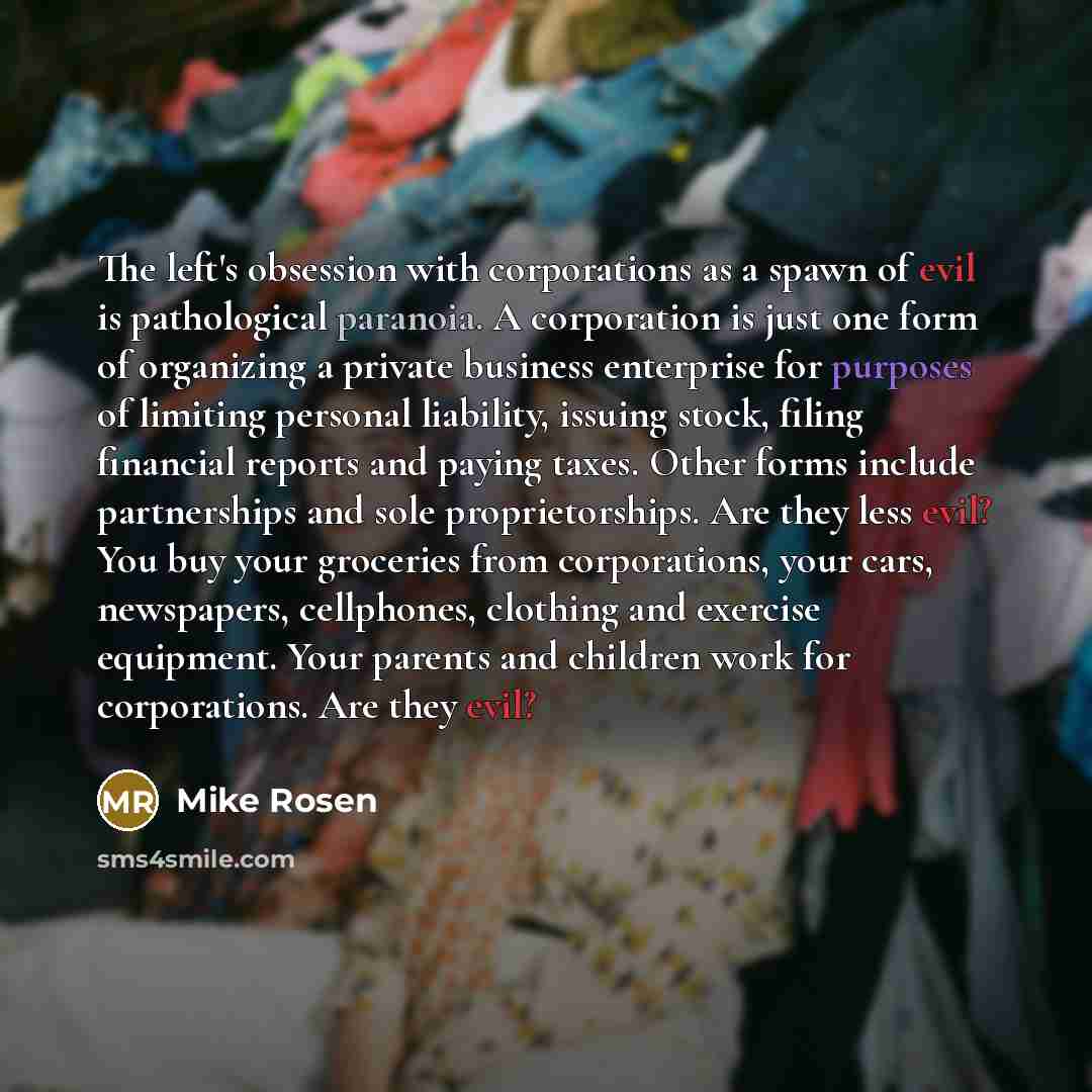 “The left's obsession with corporations as a spawn of evil is pathological paranoia. A corporation is just one form of organizing a private business enterprise for purposes of limiting personal liability, issuing stock, filing financial reports and paying taxes. Other forms include partnerships and…” quote by Mike Rosen
