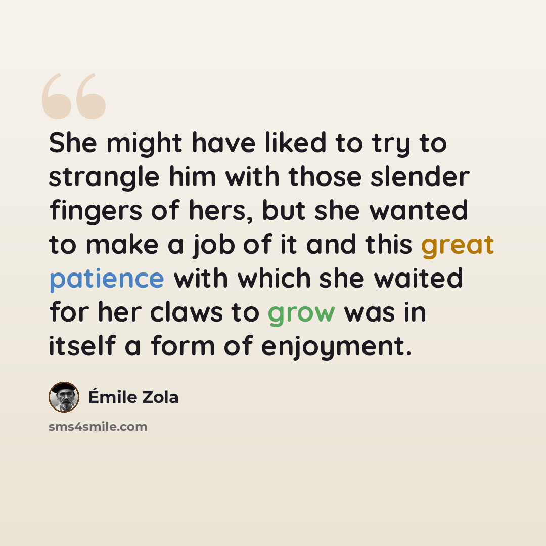 “She might have liked to try to strangle him with those slender fingers of hers, but she wanted to make a job of it and this great patience with which she waited for her claws to grow was in itself a form of enjoyment.” quote by Emile Zola