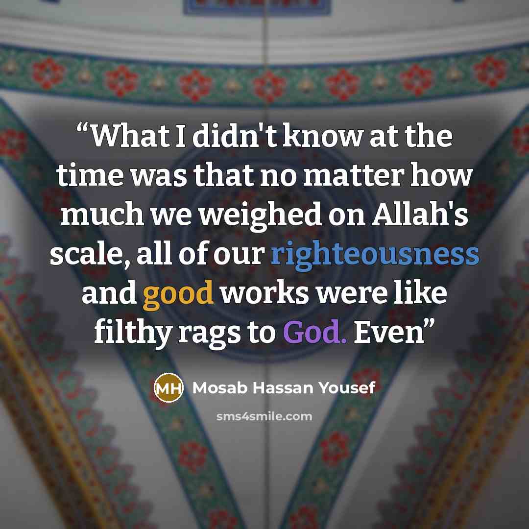 “What I didn't know at the time was that no matter how much we weighed on Allah's scale, all of our righteousness and good works were like filthy rags to God. Even” quote by Mosab Hassan Yousef