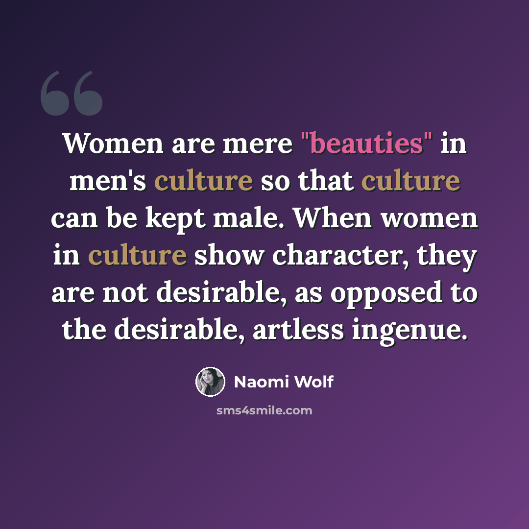 “Women are mere "beauties" in men's culture so that culture can be kept male. When women in culture show character, they are not desirable, as opposed to the desirable, artless ingenue.” quote by Naomi Wolf