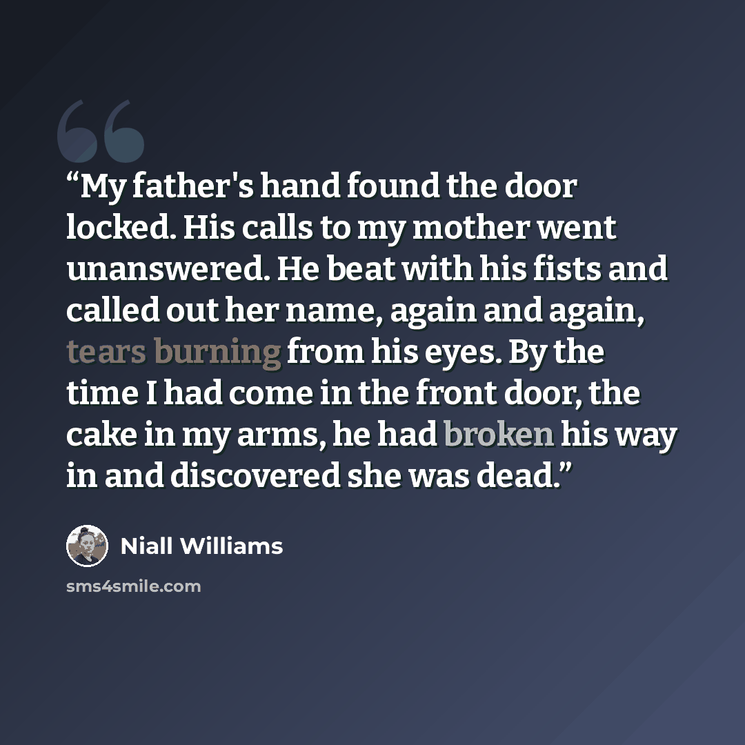 “My father's hand found the door locked. His calls to my mother went unanswered. He beat with his fists and called out her name, again and again, tears burning from his eyes. By the time I had come in the front door, the cake in my arms, he had broken his way in and discovered she was dead.” quote by Niall Williams
