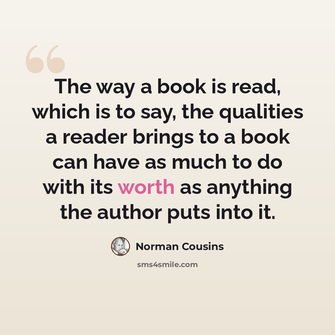 “The way a book is read, which is to say, the qualities a reader brings to a book can have as much to do with its worth as anything the author puts into it.” quote by Norman Cousins