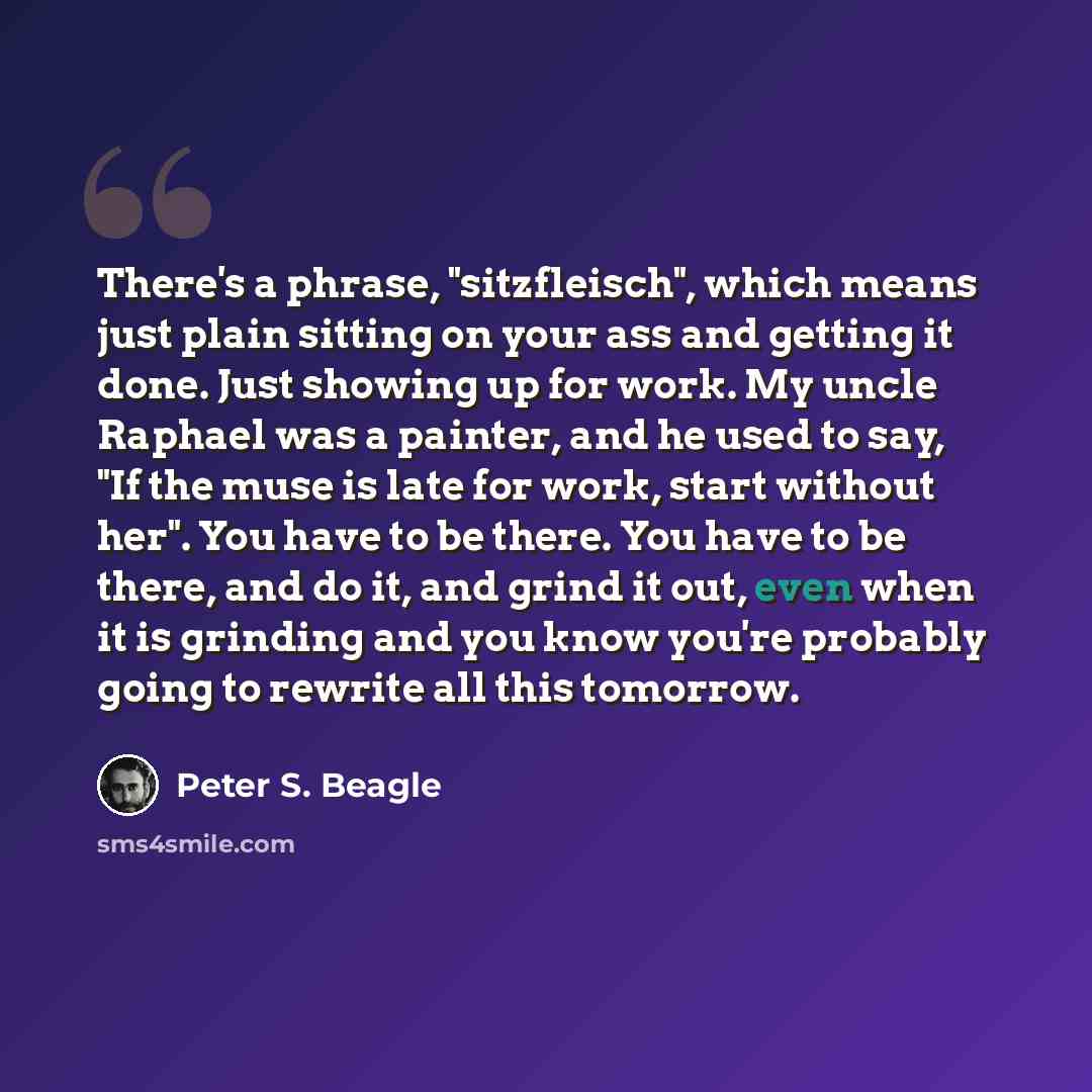“There's a phrase, "sitzfleisch", which means just plain sitting on your ass and getting it done. Just showing up for work. My uncle Raphael was a painter, and he used to say, "If the muse is late for work, start without her". You have to be there. You have to be there, and do it, and grind it out…” quote by Peter S. Beagle