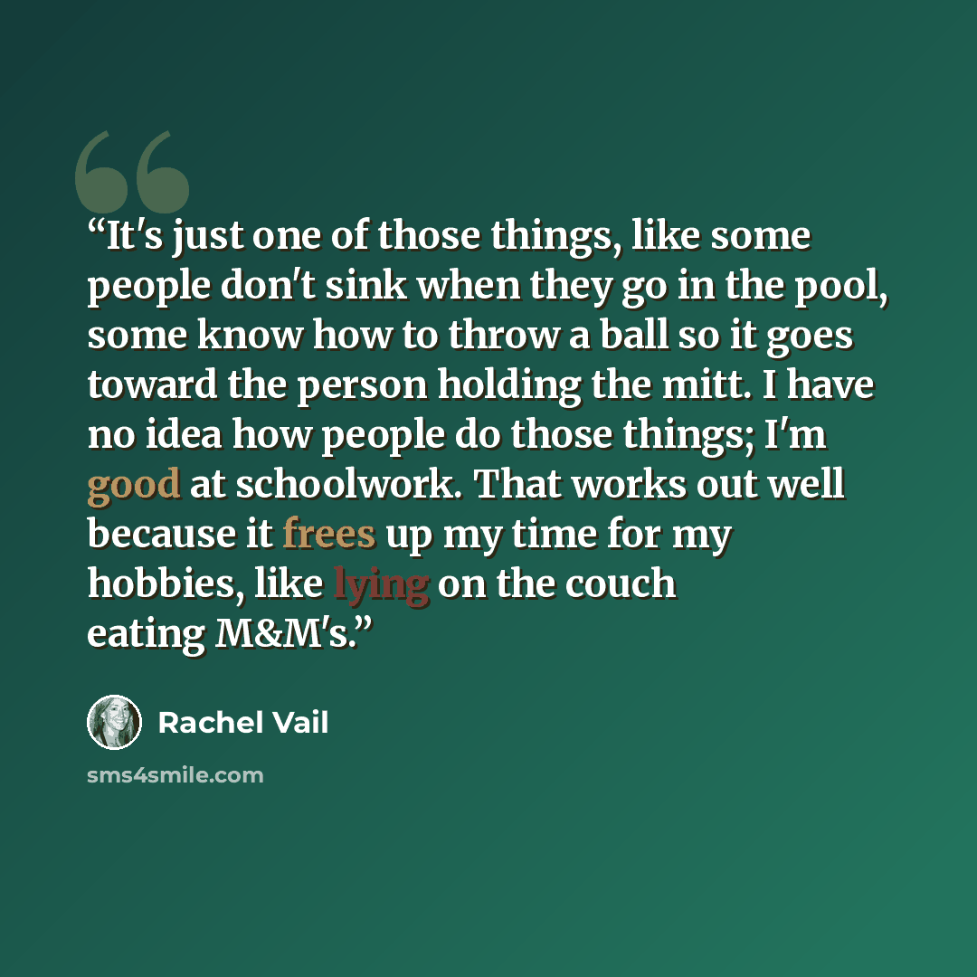 “It's just one of those things, like some people don't sink when they go in the pool, some know how to throw a ball so it goes toward the person holding the mitt. I have no idea how people do those things; I'm good at schoolwork. That works out well because it frees up my time for my hobbies, like…” quote by Rachel Vail