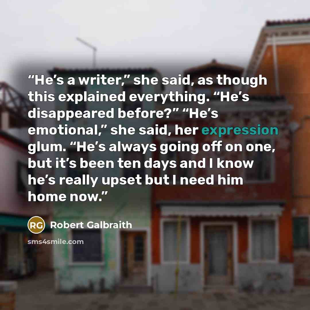 “He’s a writer,” she said, as though this explained everything. “He’s disappeared before?” “He’s emotional,” she said, her expression glum. “He’s always going off on one, but it’s been ten days and I know he’s really upset but I need him home now.” quote by Robert Galbraith