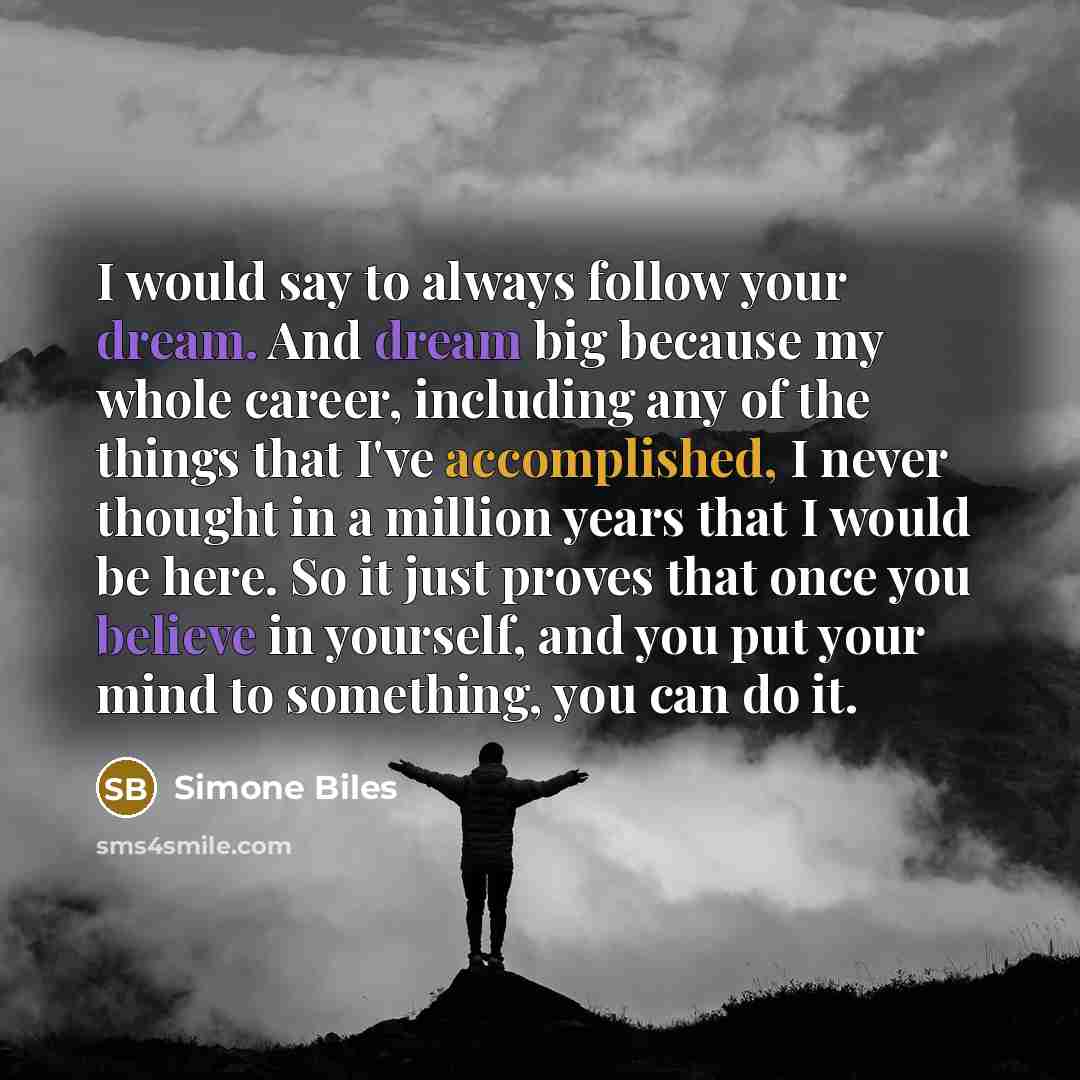 “I would say to always follow your dream. And dream big because my whole career, including any of the things that I've accomplished, I never thought in a million years that I would be here. So it just proves that once you believe in yourself, and you put your mind to something, you can do it.” quote by Simone Biles