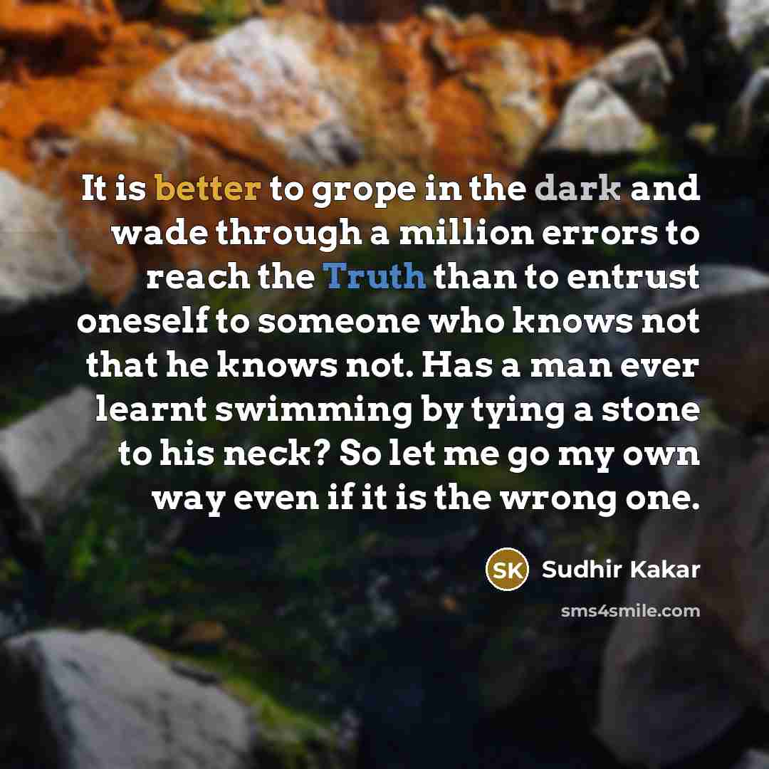 “It is better to grope in the dark and wade through a million errors to reach the Truth than to entrust oneself to someone who knows not that he knows not. Has a man ever learnt swimming by tying a stone to his neck? So let me go my own way even if it is the wrong one.” quote by Sudhir Kakar