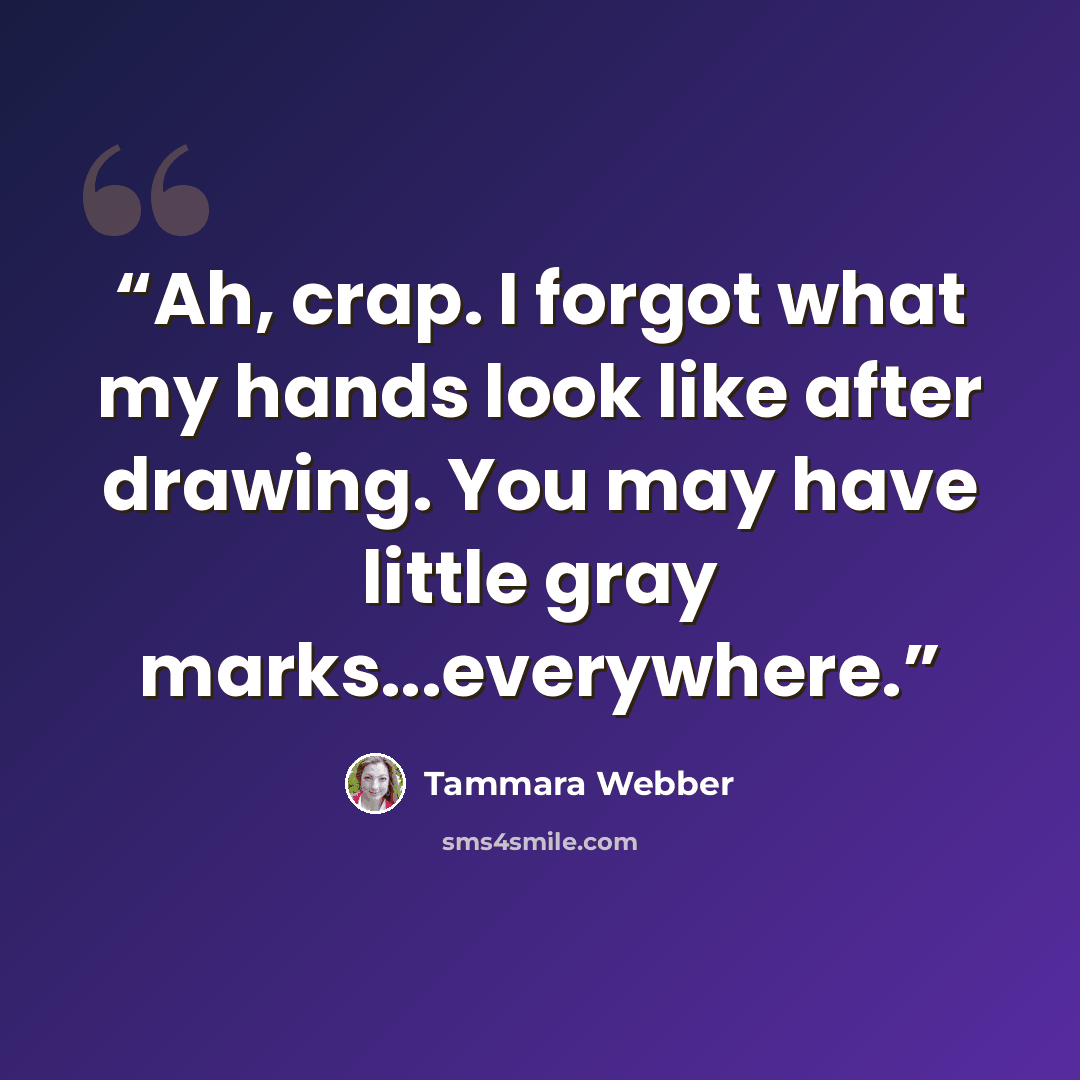“Ah, crap. I forgot what my hands look like after drawing. You may have little gray marks...everywhere.” quote by Tammara Webber