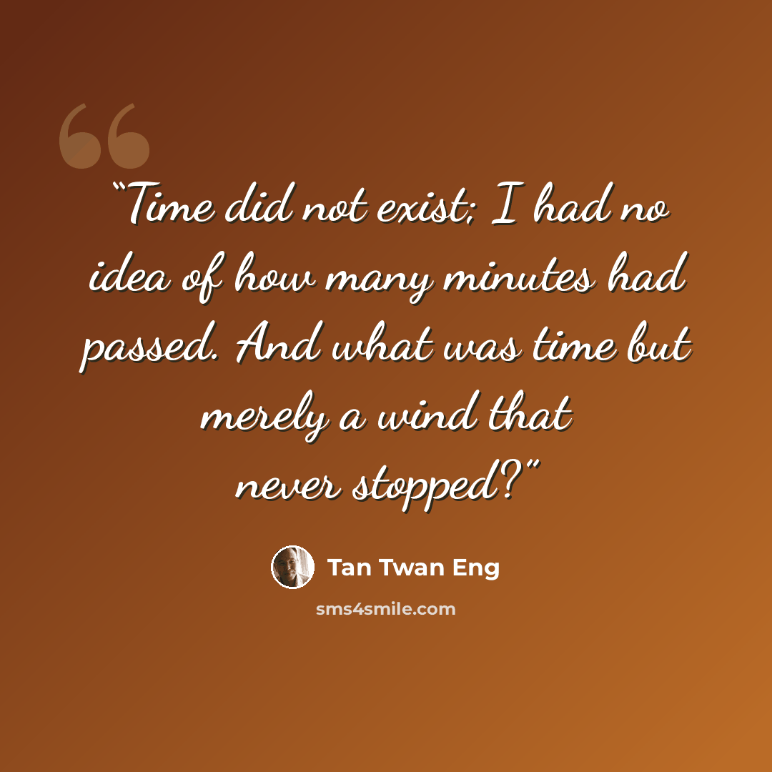 “Time did not exist; I had no idea of how many minutes had passed. And what was time but merely a wind that never stopped?” quote by Tan Twan Eng