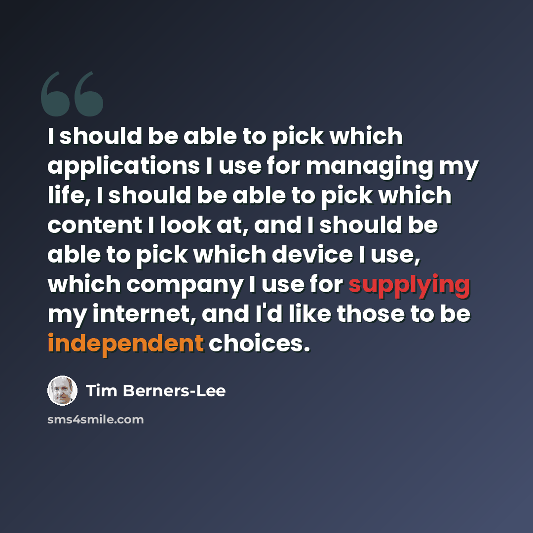 “I should be able to pick which applications I use for managing my life, I should be able to pick which content I look at, and I should be able to pick which device I use, which company I use for supplying my internet, and I'd like those to be independent choices.” quote by Tim Berners-Lee