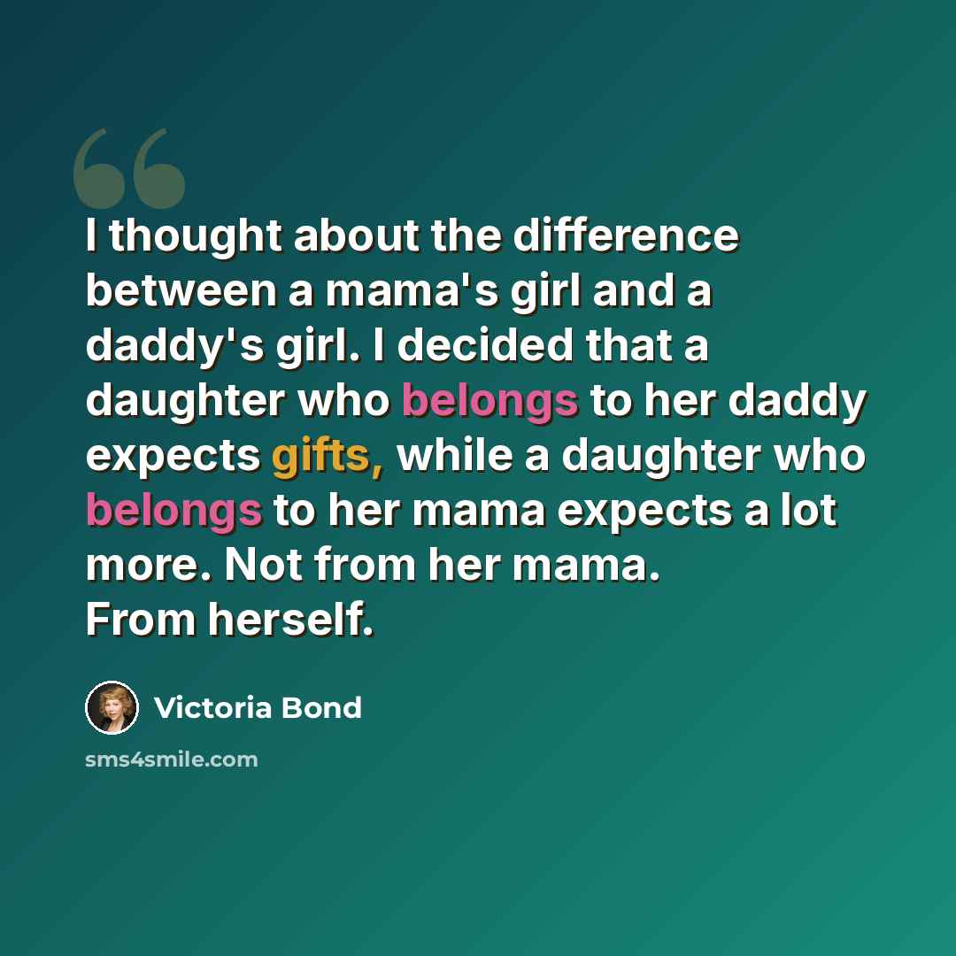 “I thought about the difference between a mama's girl and a daddy's girl. I decided that a daughter who belongs to her daddy expects gifts, while a daughter who belongs to her mama expects a lot more. Not from her mama. From herself.” quote by Victoria Bond