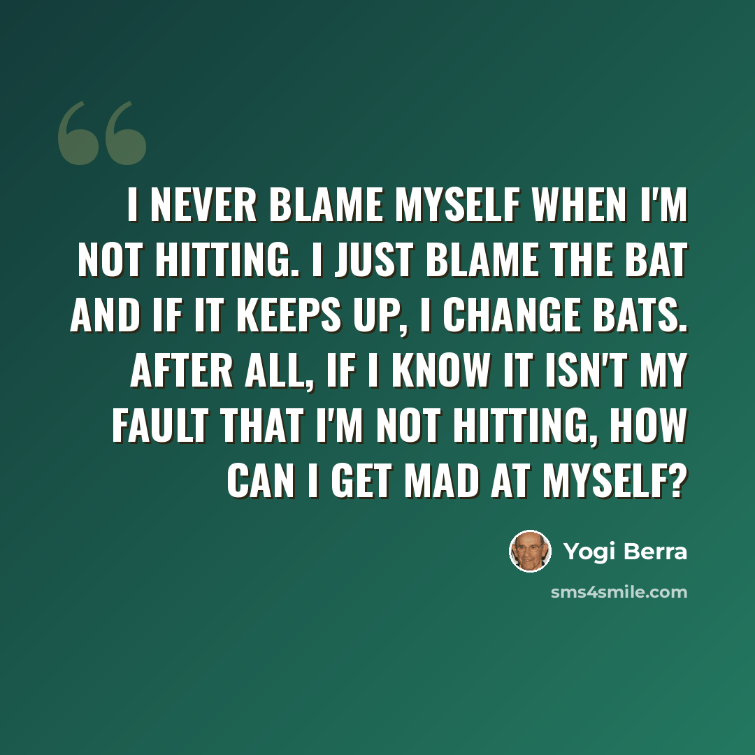 “I never blame myself when I'm not hitting. I just blame the bat and if it keeps up, I change bats. After all, if I know it isn't my fault that I'm not hitting, how can I get mad at myself?” quote by Yogi Berra