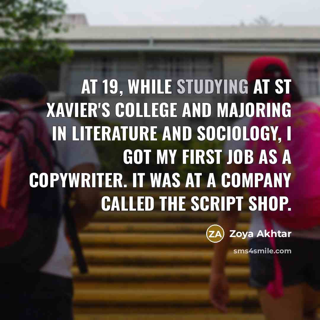“At 19, while studying at St Xavier's College and majoring in literature and sociology, I got my first job as a copywriter. It was at a company called the Script Shop.” quote by Zoya Akhtar