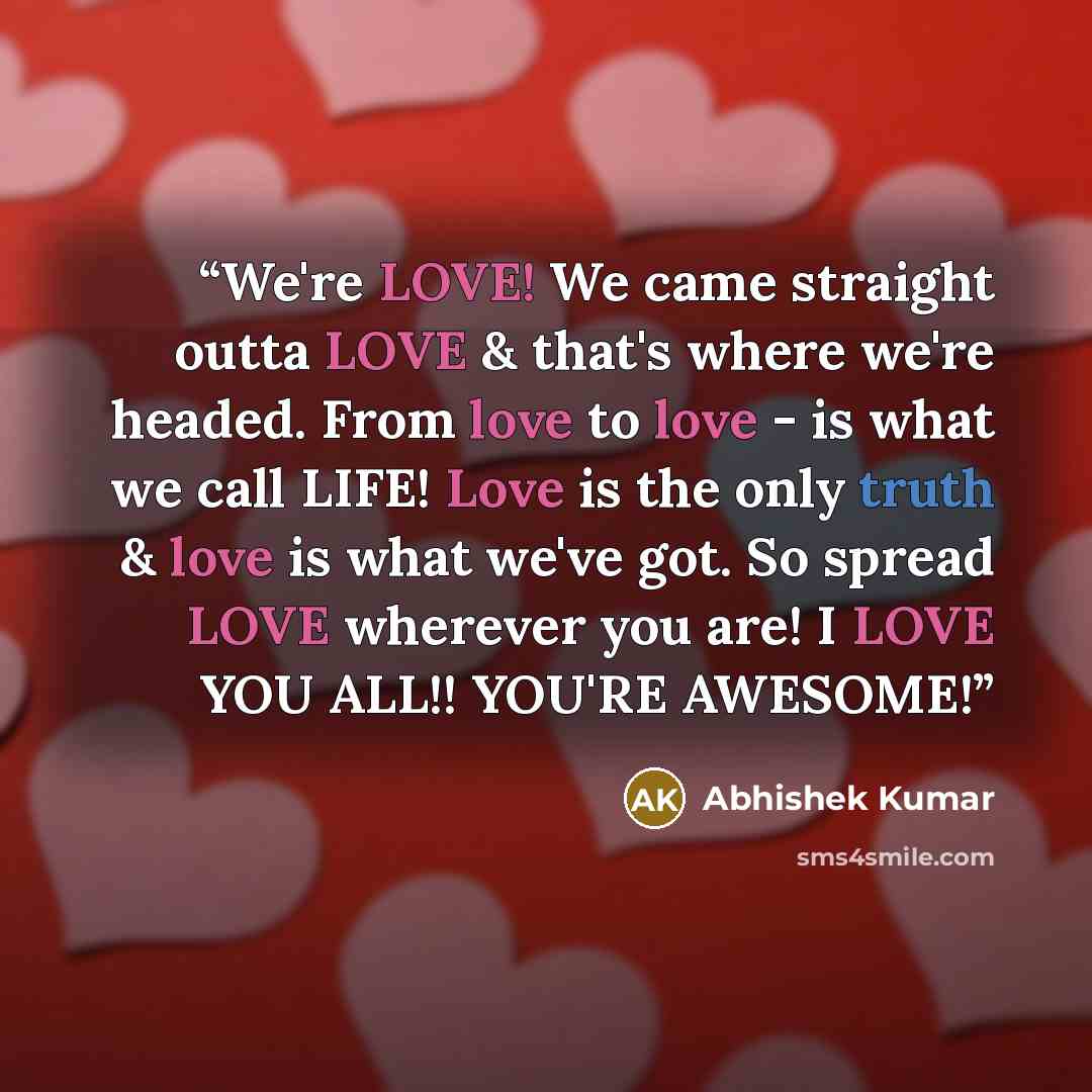 “We're LOVE! We came straight outta LOVE & that's where we're headed. From love to love - is what we call LIFE! Love is the only truth & love is what we've got. So spread LOVE wherever you are! I LOVE YOU ALL!! YOU'RE AWESOME!” quote by Abhishek Kumar