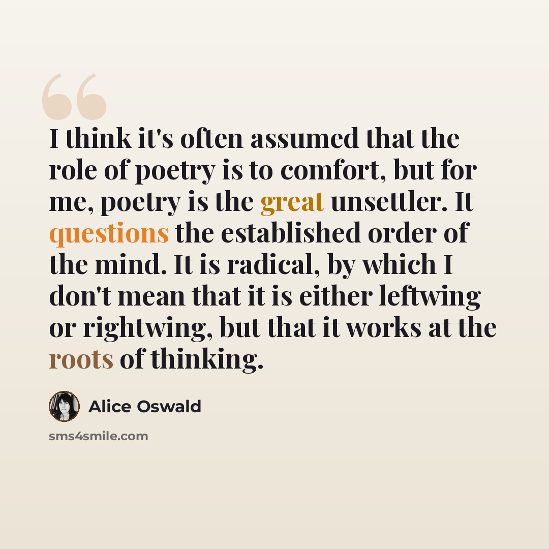 “I think it's often assumed that the role of poetry is to comfort, but for me, poetry is the great unsettler. It questions the established order of the mind. It is radical, by which I don't mean that it is either leftwing or rightwing, but that it works at the roots of thinking.” quote by Alice Oswald