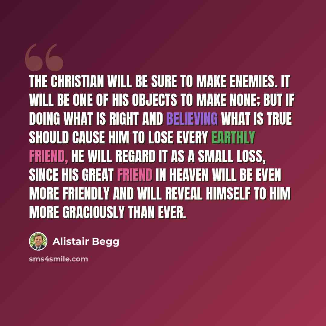 “The Christian will be sure to make enemies. It will be one of his objects to make none; but if doing what is right and believing what is true should cause him to lose every earthly friend, he will regard it as a small loss, since his great Friend in heaven will be even more friendly and will…” quote by Alistair Begg