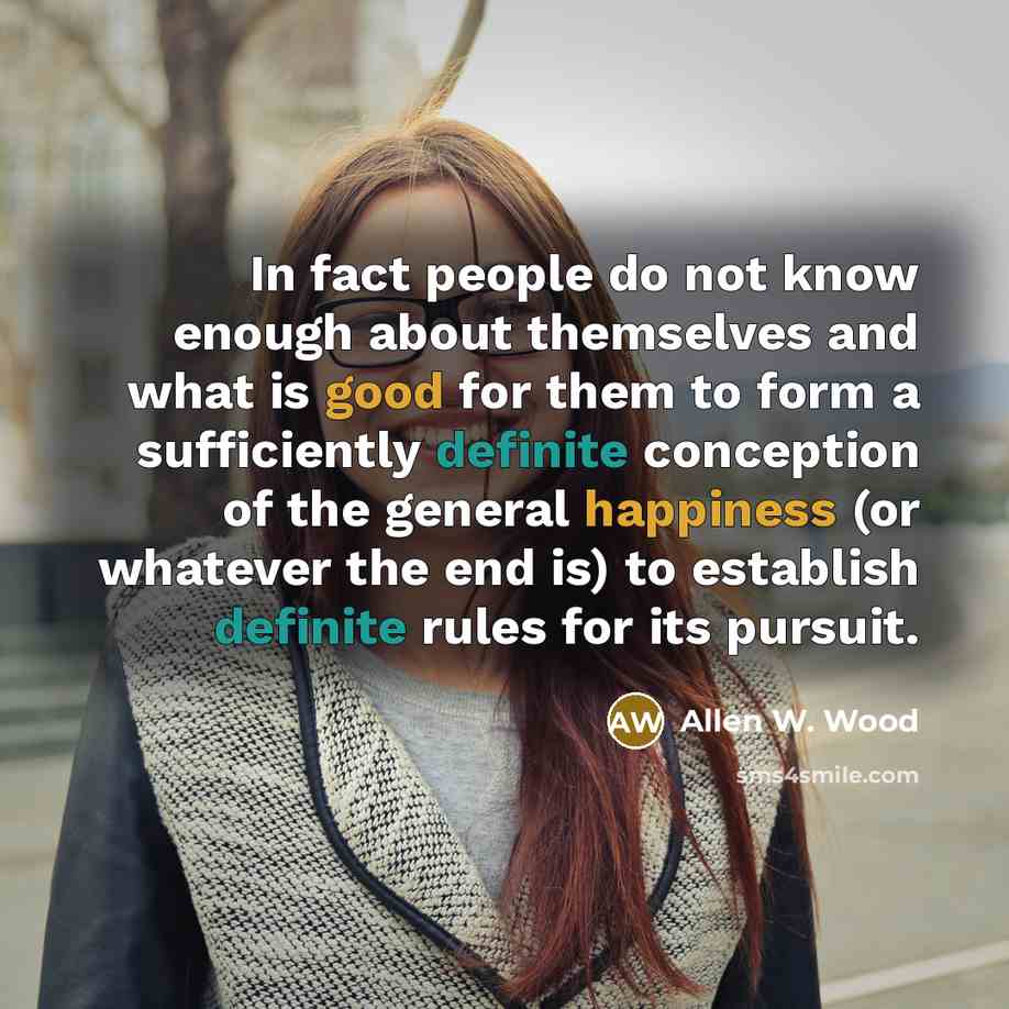 “In fact people do not know enough about themselves and what is good for them to form a sufficiently definite conception of the general happiness (or whatever the end is) to establish definite rules for its pursuit.” quote by Allen W. Wood