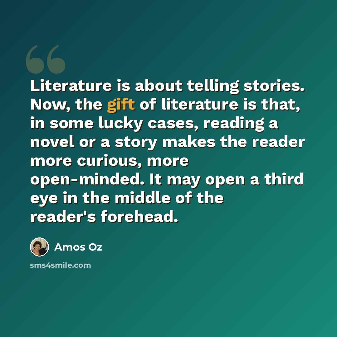 “Literature is about telling stories. Now, the gift of literature is that, in some lucky cases, reading a novel or a story makes the reader more curious, more open-minded. It may open a third eye in the middle of the reader's forehead.” quote by Amos Oz