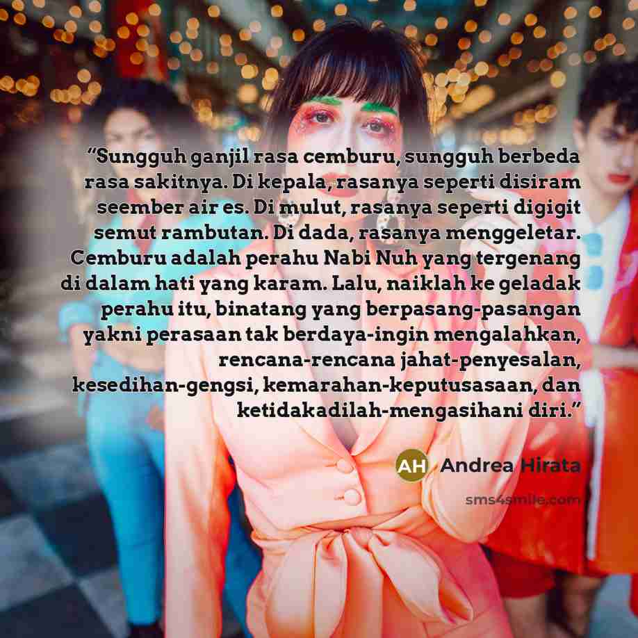 “Sungguh ganjil rasa cemburu, sungguh berbeda rasa sakitnya. Di kepala, rasanya seperti disiram seember air es. Di mulut, rasanya seperti digigit semut rambutan. Di dada, rasanya menggeletar. Cemburu adalah perahu Nabi Nuh yang tergenang di dalam hati yang karam. Lalu, naiklah ke geladak perahu…” quote by Andrea Hirata