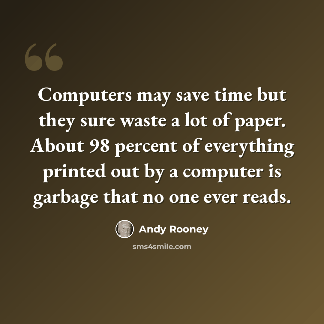 “Computers may save time but they sure waste a lot of paper. About 98 percent of everything printed out by a computer is garbage that no one ever reads.” quote by Andy Rooney