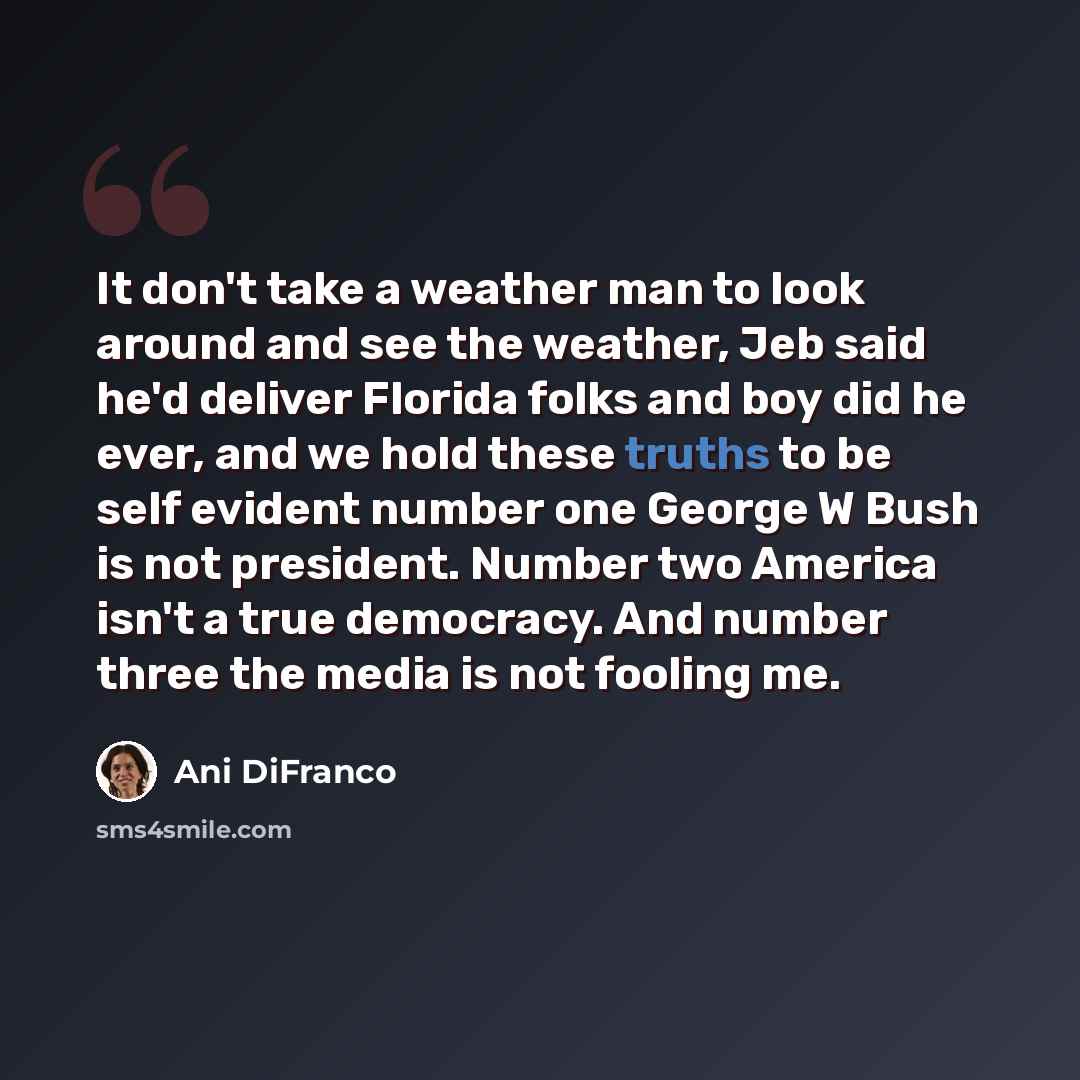 “It don't take a weather man to look around and see the weather, Jeb said he'd deliver Florida folks and boy did he ever, and we hold these truths to be self evident number one George W Bush is not president. Number two America isn't a true democracy. And number three the media is not fooling me.” quote by Ani DiFranco