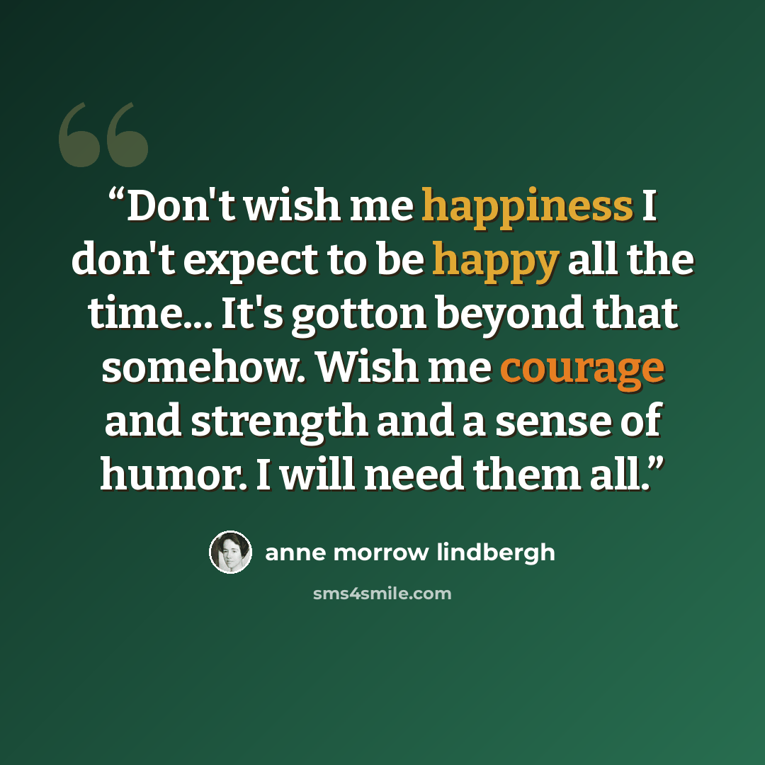 “Don't wish me happiness I don't expect to be happy all the time... It's gotton beyond that somehow. Wish me courage and strength and a sense of humor. I will need them all.” quote by Anne Morrow Lindbergh