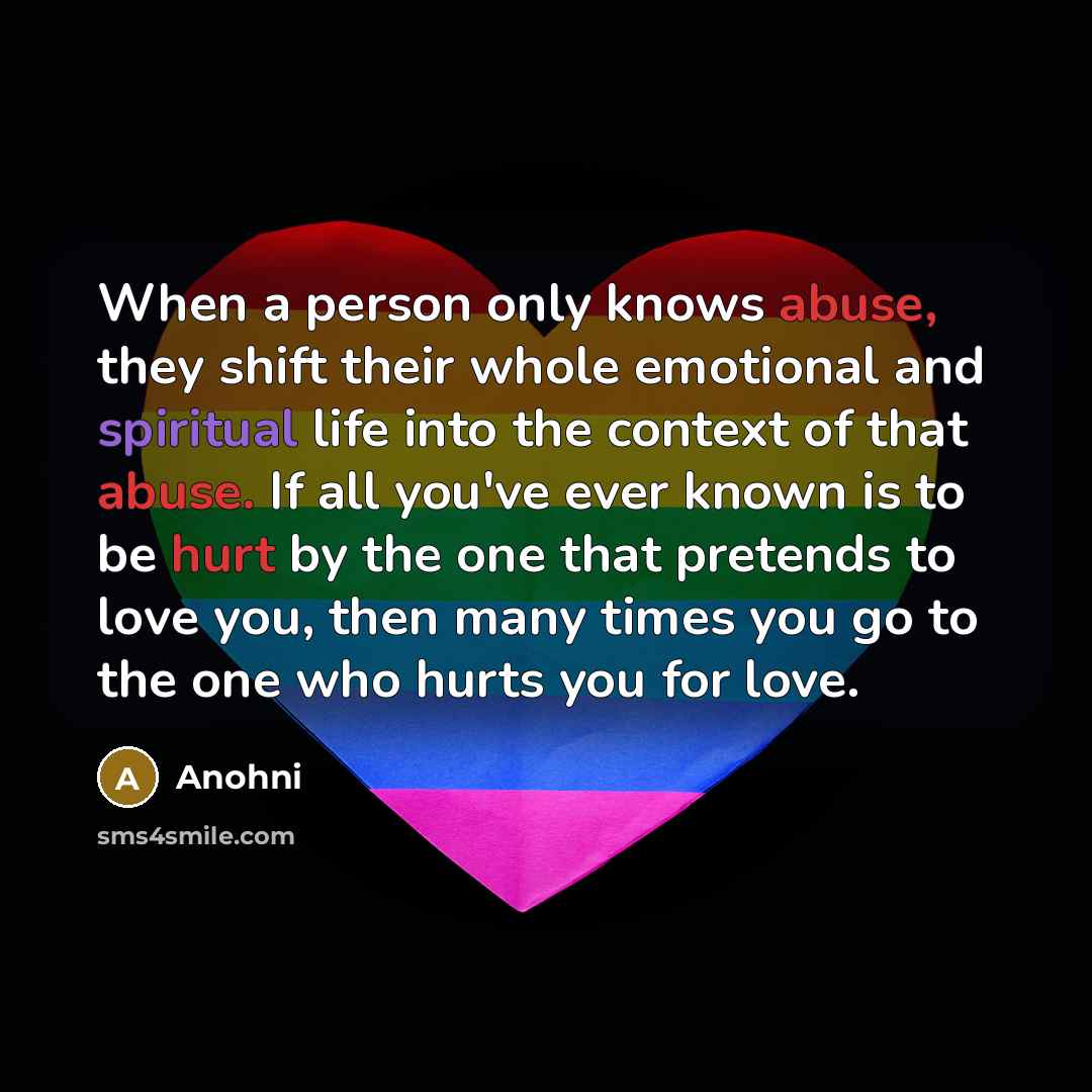 “When a person only knows abuse, they shift their whole emotional and spiritual life into the context of that abuse. If all you've ever known is to be hurt by the one that pretends to love you, then many times you go to the one who hurts you for love.” quote by Anohni