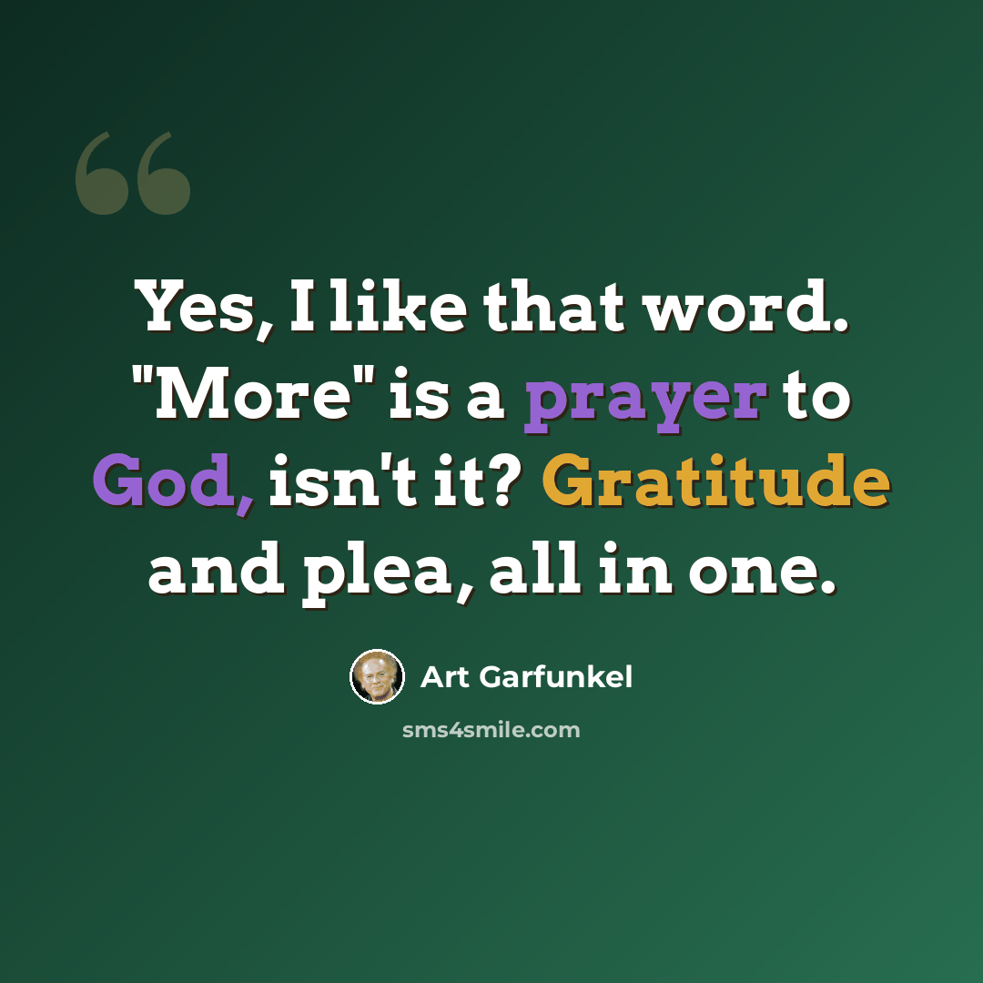 “Yes, I like that word. "More" is a prayer to God, isn't it? Gratitude and plea, all in one.” quote by Art Garfunkel