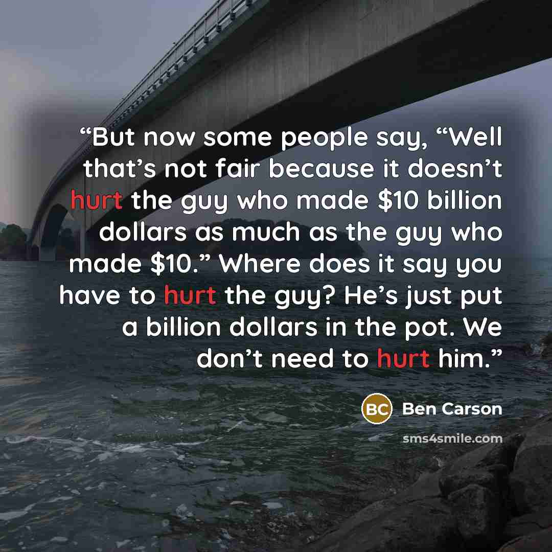 “But now some people say, “Well that’s not fair because it doesn’t hurt the guy who made $10 billion dollars as much as the guy who made $10.” Where does it say you have to hurt the guy? He’s just put a billion dollars in the pot. We don’t need to hurt him.” quote by Ben Carson
