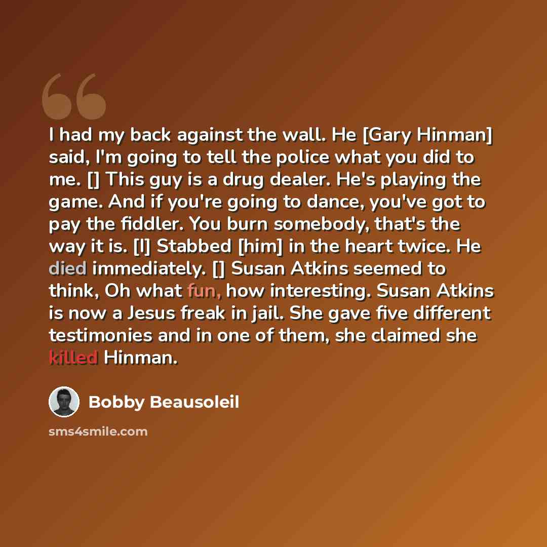 “I had my back against the wall. He [Gary Hinman] said, I'm going to tell the police what you did to me. [] This guy is a drug dealer. He's playing the game. And if you're going to dance, you've got to pay the fiddler. You burn somebody, that's the way it is. [I] Stabbed [him] in the heart twice…” quote by Bobby Beausoleil