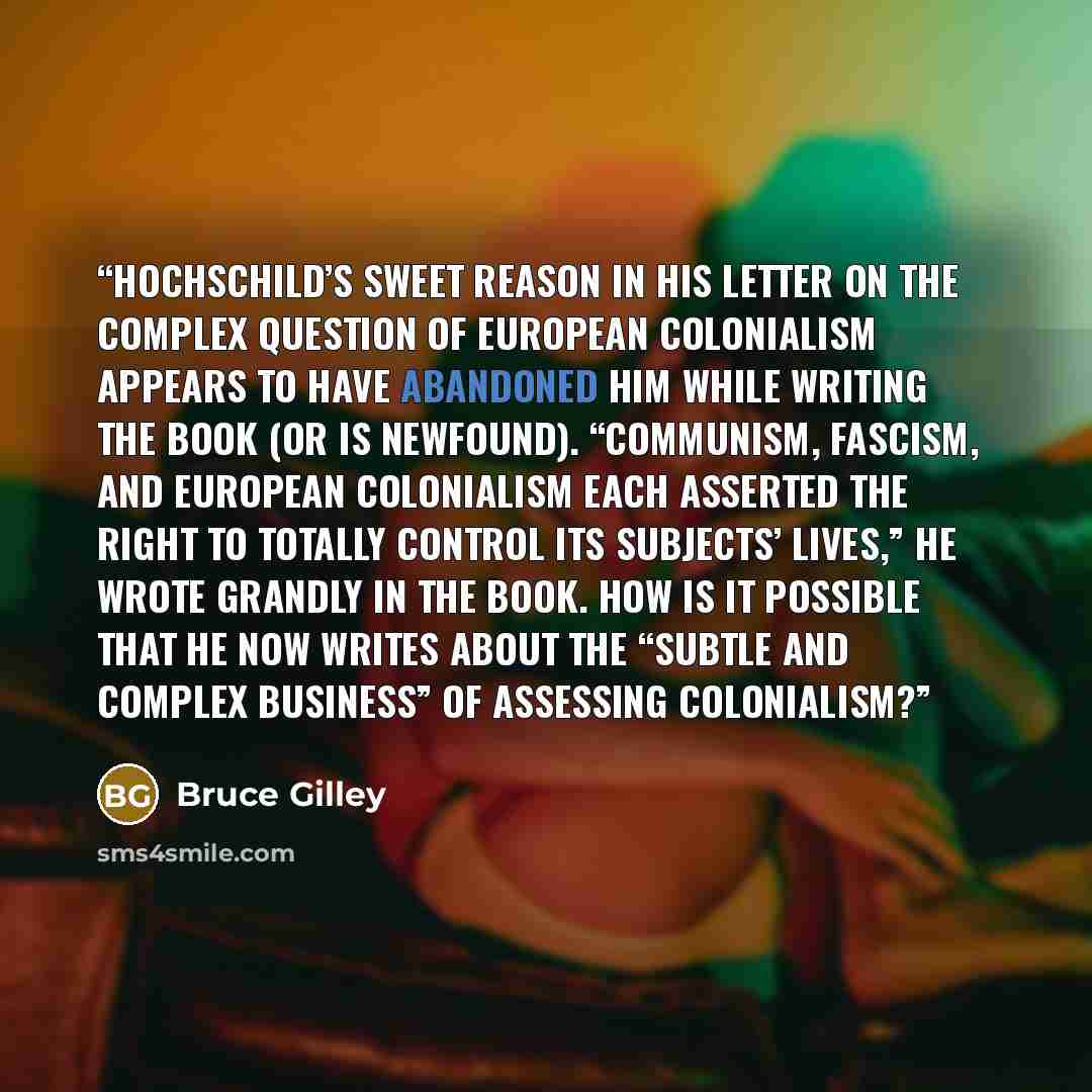 “Hochschild’s sweet reason in his letter on the complex question of European colonialism appears to have abandoned him while writing the book (or is newfound). “Communism, Fascism, and European colonialism each asserted the right to totally control its subjects’ lives,” he wrote grandly in the…” quote by Bruce Gilley