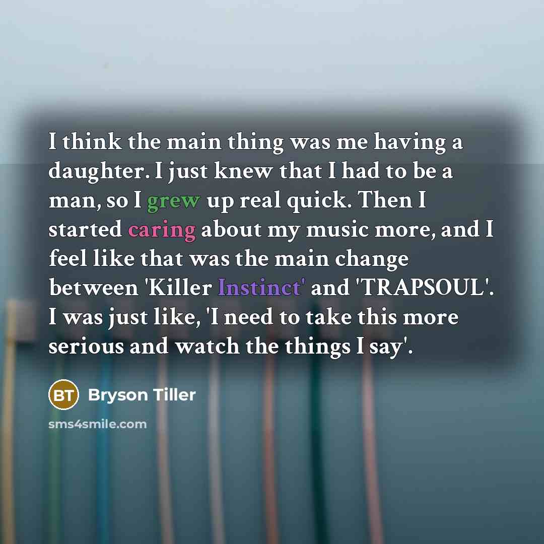 “I think the main thing was me having a daughter. I just knew that I had to be a man, so I grew up real quick. Then I started caring about my music more, and I feel like that was the main change between 'Killer Instinct' and 'TRAPSOUL'. I was just like, 'I need to take this more serious and watch…” quote by Bryson Tiller