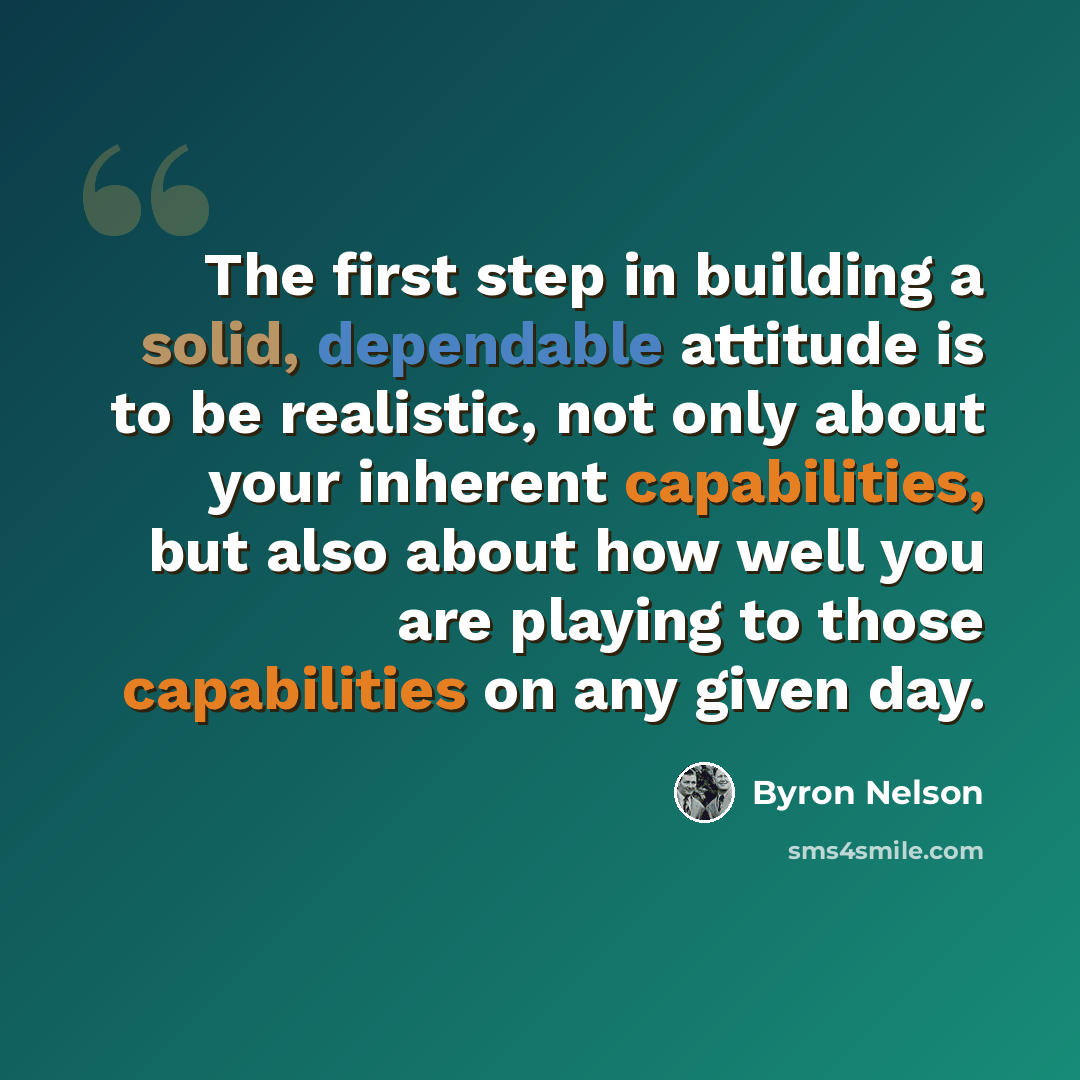 “The first step in building a solid, dependable attitude is to be realistic, not only about your inherent capabilities, but also about how well you are playing to those capabilities on any given day.” quote by Byron Nelson