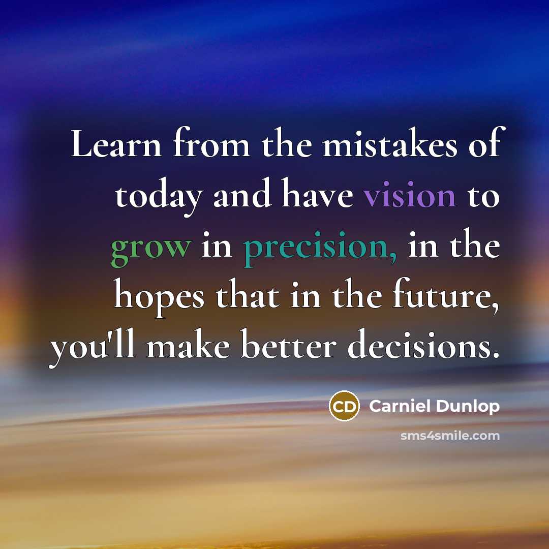 “Learn from the mistakes of today and have vision to grow in precision, in the hopes that in the future, you'll make better decisions.” quote by Carniel Dunlop