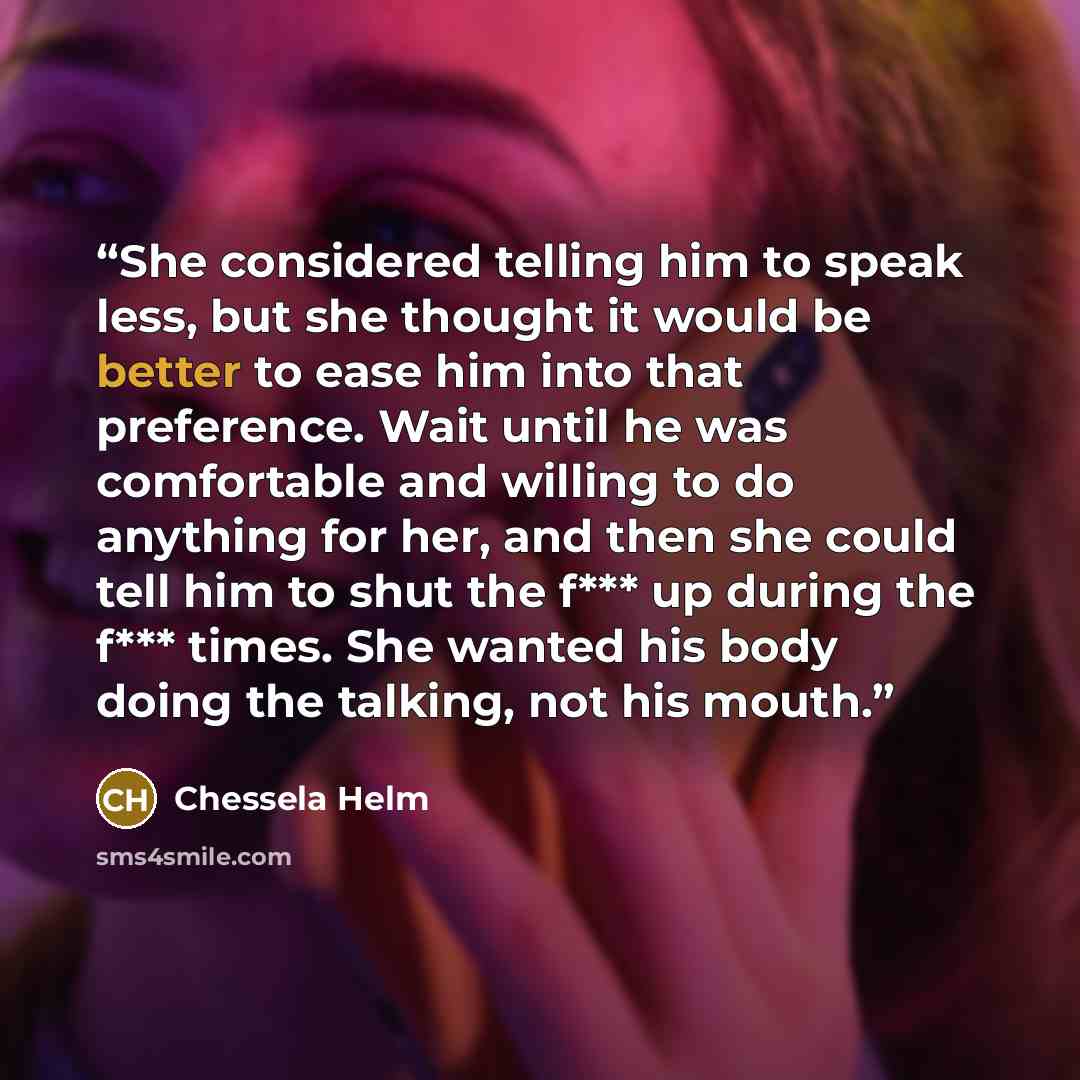 “She considered telling him to speak less, but she thought it would be better to ease him into that preference. Wait until he was comfortable and willing to do anything for her, and then she could tell him to shut the f*** up during the f*** times. She wanted his body doing the talking, not his…” quote by Chessela Helm