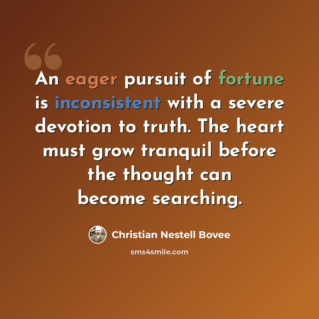 “An eager pursuit of fortune is inconsistent with a severe devotion to truth. The heart must grow tranquil before the thought can become searching.” quote by Christian Nestell Bovee