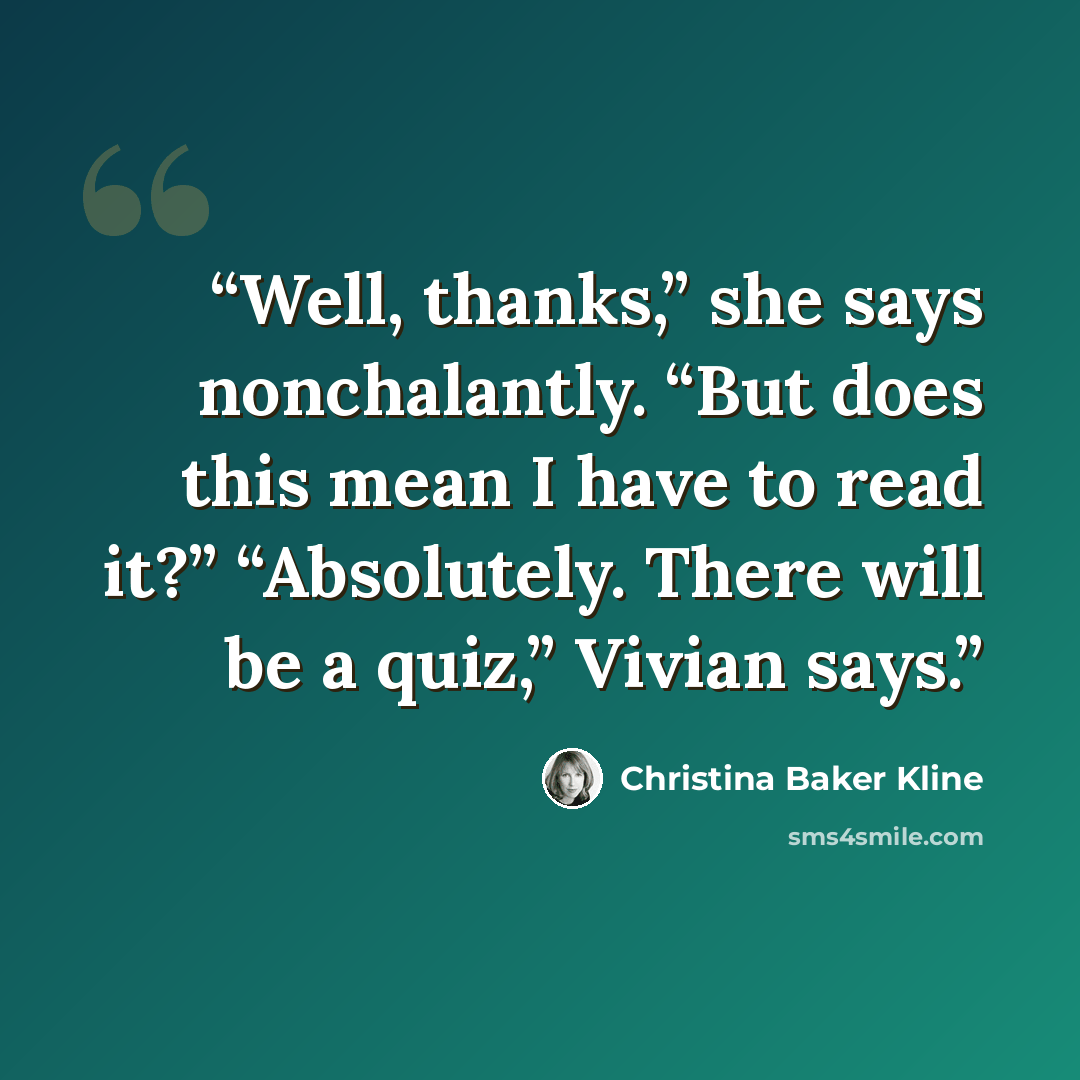 “Well, thanks,” she says nonchalantly. “But does this mean I have to read it?” “Absolutely. There will be a quiz,” Vivian says.” quote by Christina Baker Kline