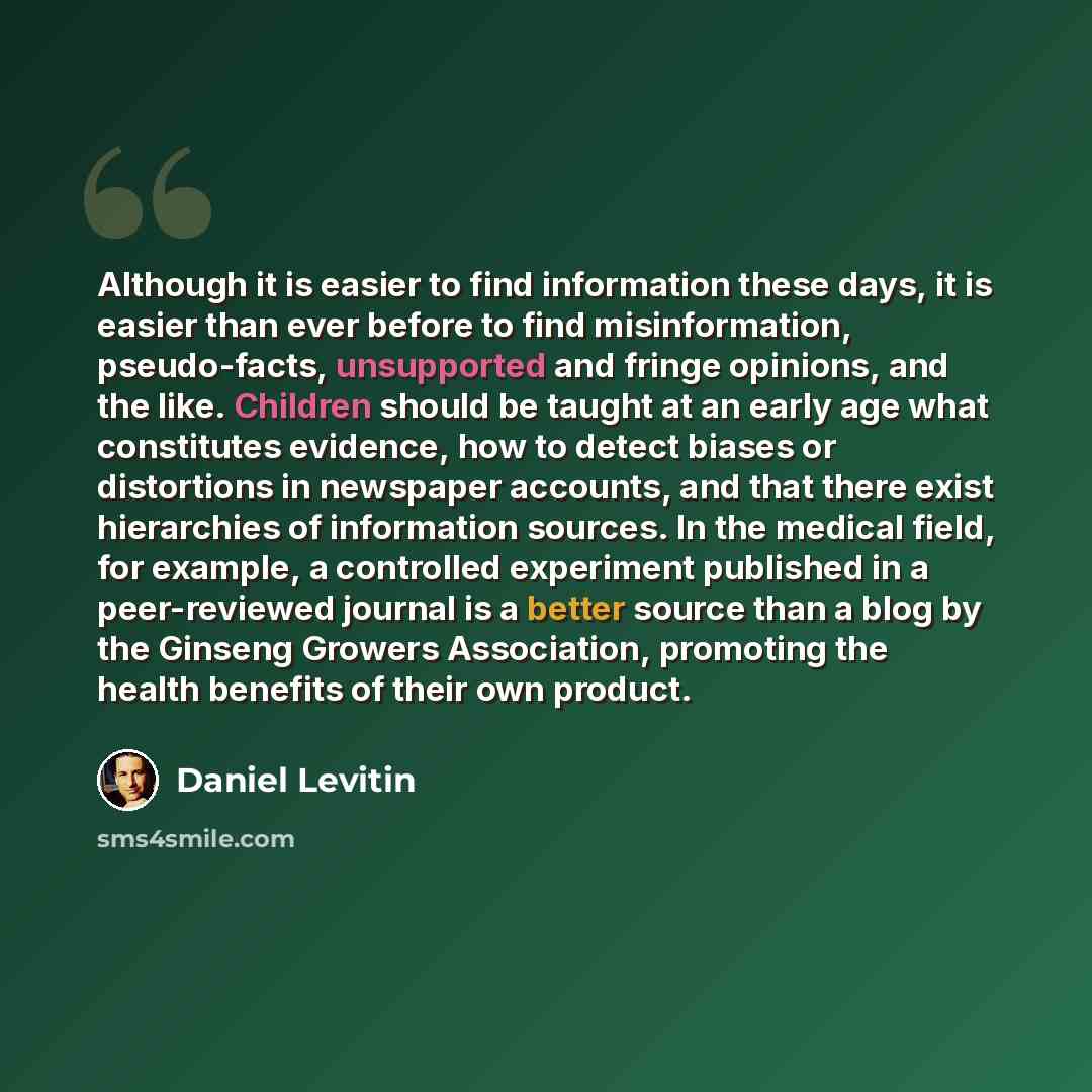 “Although it is easier to find information these days, it is easier than ever before to find misinformation, pseudo-facts, unsupported and fringe opinions, and the like. Children should be taught at an early age what constitutes evidence, how to detect biases or distortions in newspaper accounts…” quote by Daniel Levitin