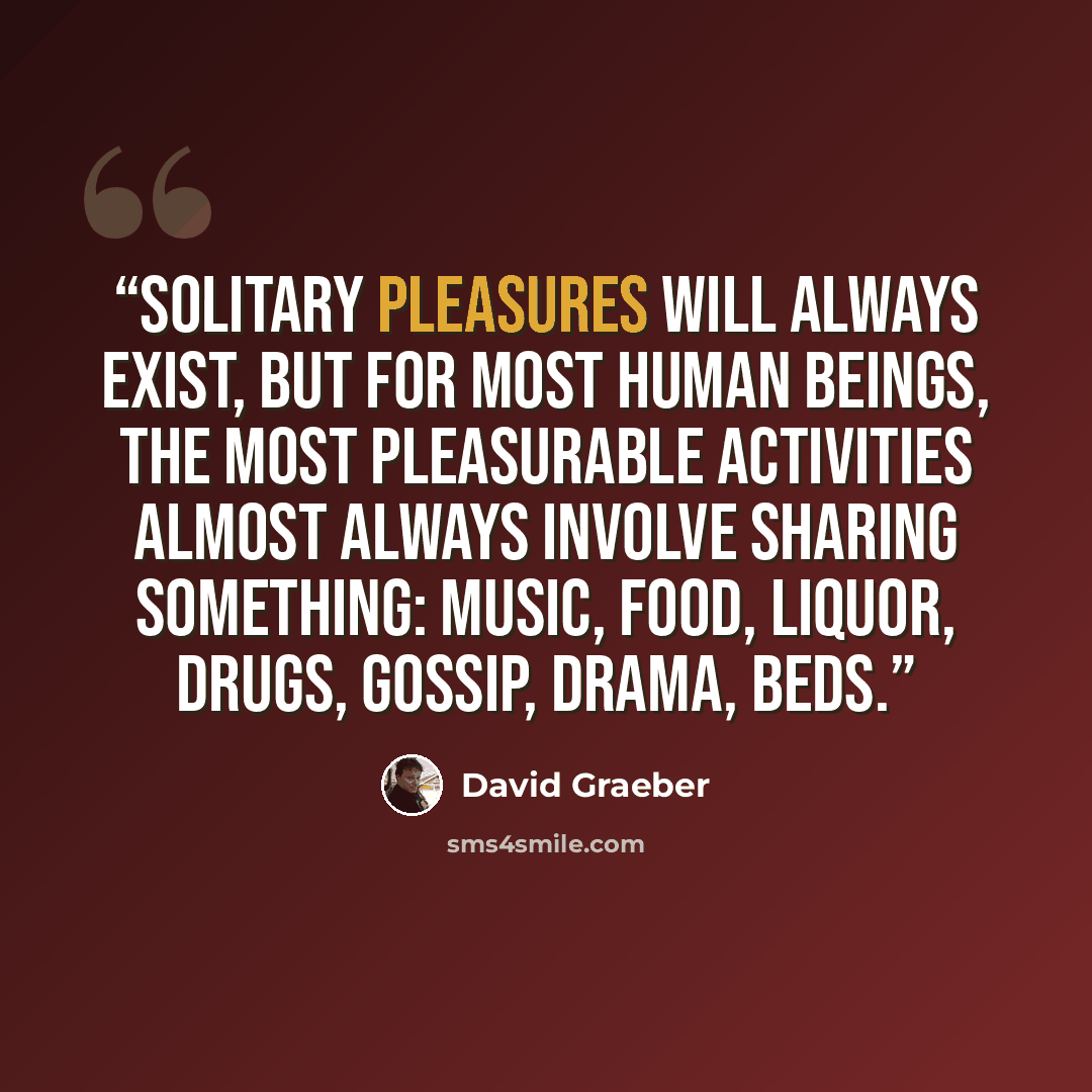 “Solitary pleasures will always exist, but for most human beings, the most pleasurable activities almost always involve sharing something: music, food, liquor, drugs, gossip, drama, beds.” quote by David Graeber