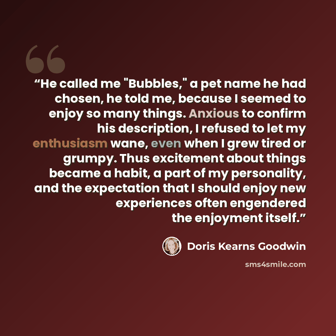 “He called me "Bubbles," a pet name he had chosen, he told me, because I seemed to enjoy so many things. Anxious to confirm his description, I refused to let my enthusiasm wane, even when I grew tired or grumpy. Thus excitement about things became a habit, a part of my personality, and the…” quote by Doris Kearns Goodwin