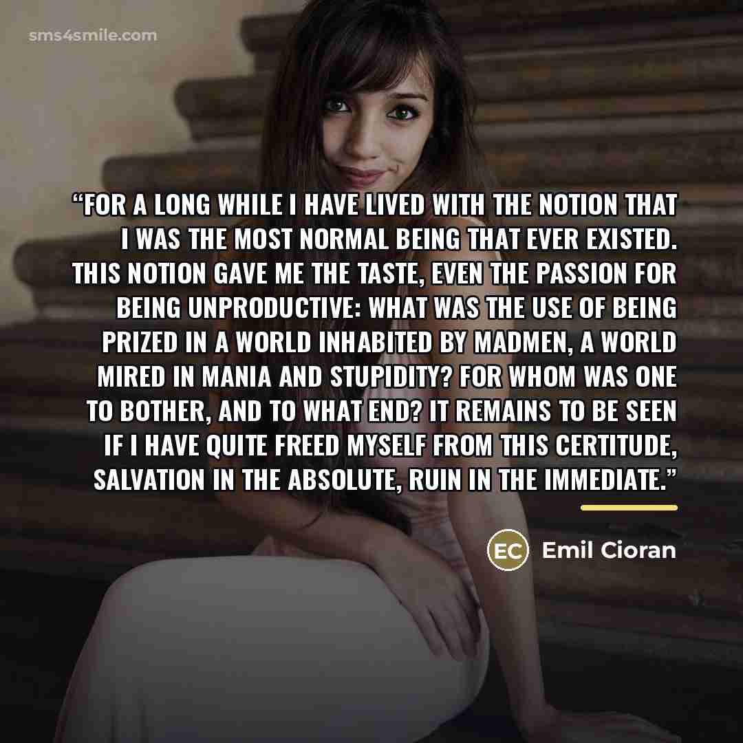“For a long while I have lived with the notion that I was the most normal being that ever existed. This notion gave me the taste, even the passion for being unproductive: what was the use of being prized in a world inhabited by madmen, a world mired in mania and stupidity? For whom was one to…” quote by Emil Cioran